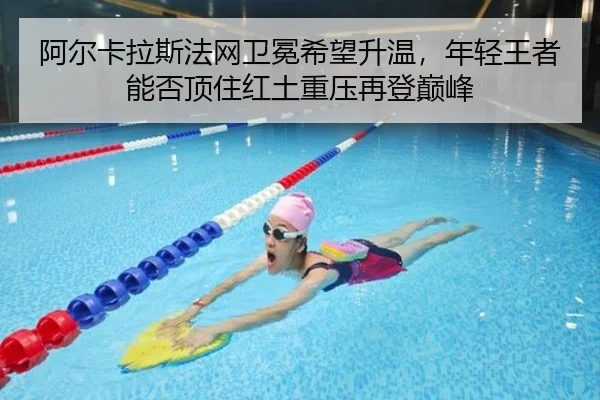 阿尔卡拉斯法网卫冕希望升温，年轻王者能否顶住红土重压再登巅峰
