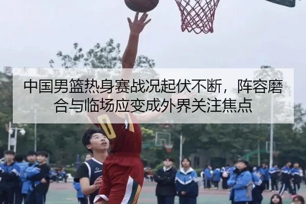 中国男篮热身赛战况起伏不断，阵容磨合与临场应变成外界关注焦点 | kaiyun